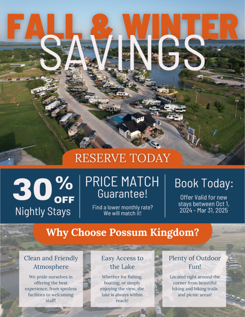 Possum Kingdom RV Resort & Marina Fall and Winter Getaway Savings. Enjoy 30% off nightly stays and bigger savings on monthly stays at Possum Kingdom RV Resort. Clean facilities, friendly staff, and easy access to the lake for fishing and boating. Book your lakeside retreat today for stays between Oct 1 – March 31, 2025